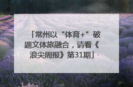 常州以“体育+”破题文体旅融合，请看《浪尖周报》第31期