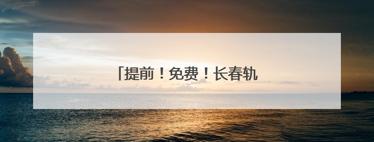提前！免费！长春轨道交通重要通知！
