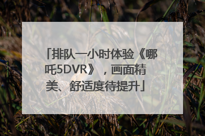 排队一小时体验《哪吒5DVR》，画面精美、舒适度待提升