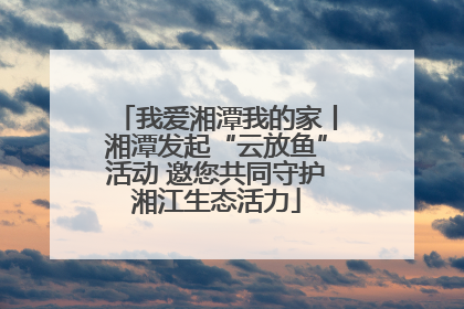 我爱湘潭我的家丨湘潭发起“云放鱼”活动 邀您共同守护湘江生态活力