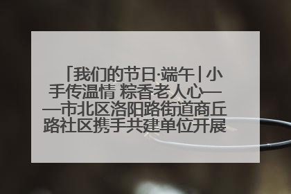 我们的节日·端午│小手传温情 粽香老人心——市北区洛阳路街道商丘路社区携手共建单位开展端午主题活动