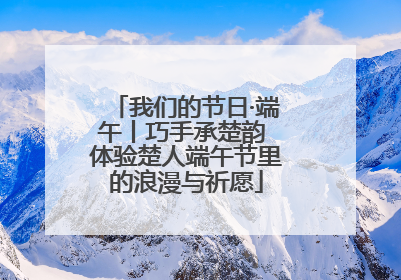 我们的节日·端午丨巧手承楚韵 体验楚人端午节里的浪漫与祈愿
