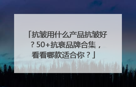 抗皱用什么产品抗皱好？50+抗衰品牌合集，看看哪款适合你？