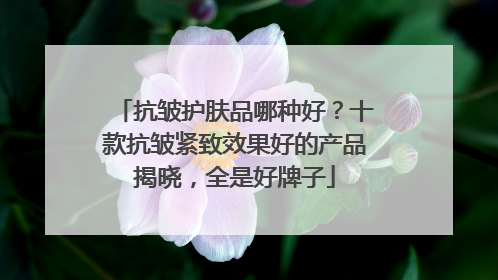 抗皱护肤品哪种好？十款抗皱紧致效果好的产品揭晓，全是好牌子