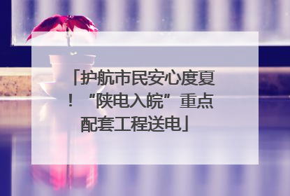护航市民安心度夏！“陕电入皖”重点配套工程送电