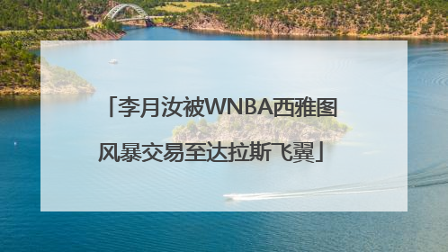 李月汝被WNBA西雅图风暴交易至达拉斯飞翼