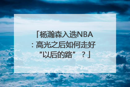 杨瀚森入选NBA：高光之后如何走好“以后的路”？