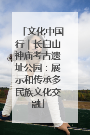 文化中国行｜长白山神庙考古遗址公园：展示和传承多民族文化交融