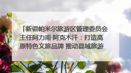 新疆帕米尔旅游区管理委员会主任阿力甫·阿克木汗：打造高原特色文旅品牌 推动县域旅游高质量发展｜第七届全国县域旅游研究成果发布系列活动
