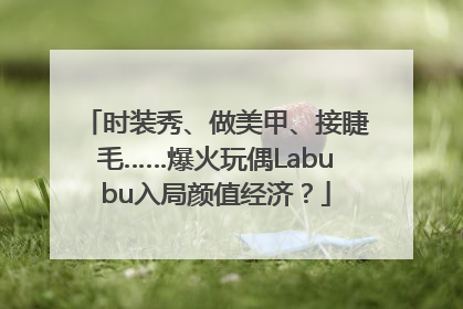 时装秀、做美甲、接睫毛……爆火玩偶Labubu入局颜值经济？