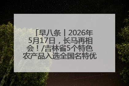 早八条丨2026年5月17日，长马再相会！/吉林省5个特色农产品入选全国名特优新农产品名录