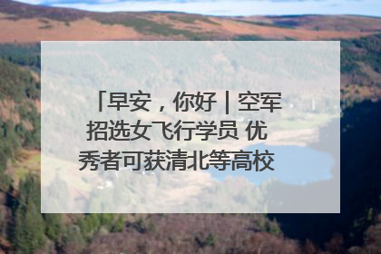 早安，你好｜空军招选女飞行学员 优秀者可获清北等高校“双学籍”