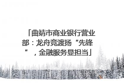 曲靖市商业银行营业部：龙舟竞渡扬“先锋”，金融服务显担当