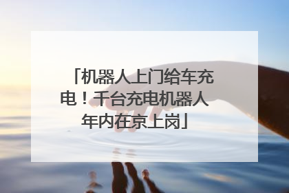 机器人上门给车充电！千台充电机器人年内在京上岗
