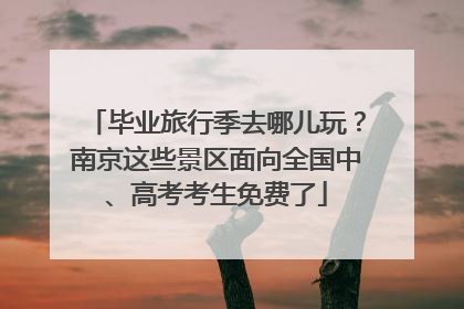 毕业旅行季去哪儿玩？南京这些景区面向全国中、高考考生免费了