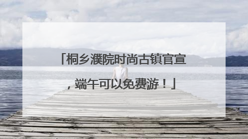 桐乡濮院时尚古镇官宣，端午可以免费游！