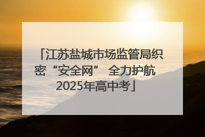 江苏盐城市场监管局织密“安全网” 全力护航2025年高中考