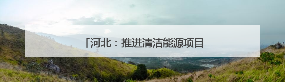 河北：推进清洁能源项目建设 助力绿色低碳发展