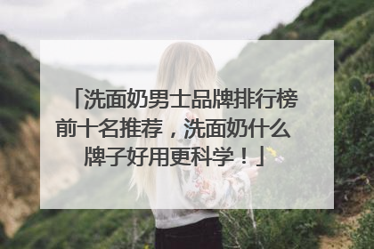洗面奶男士品牌排行榜前十名推荐，洗面奶什么牌子好用更科学！