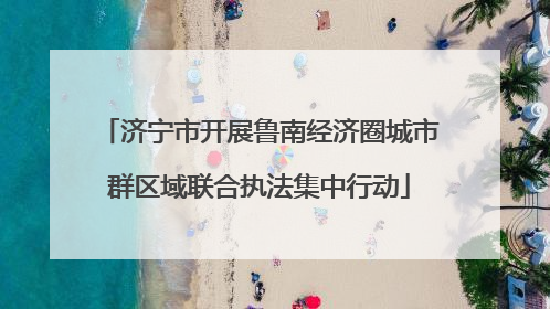 济宁市开展鲁南经济圈城市群区域联合执法集中行动