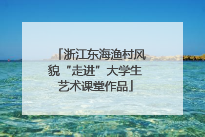 浙江东海渔村风貌“走进”大学生艺术课堂作品