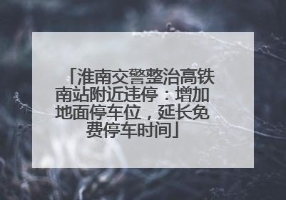 淮南交警整治高铁南站附近违停：增加地面停车位，延长免费停车时间