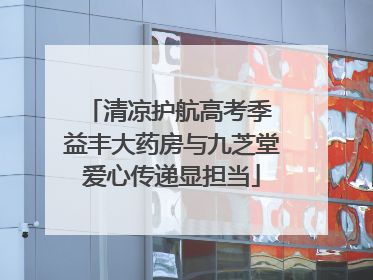 清凉护航高考季 益丰大药房与九芝堂爱心传递显担当