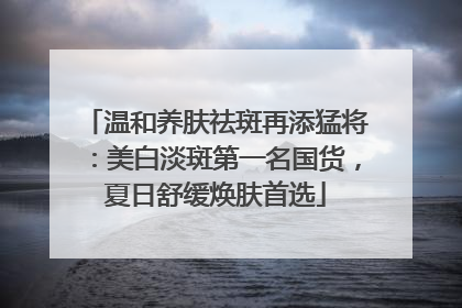 温和养肤祛斑再添猛将：美白淡斑第一名国货，夏日舒缓焕肤首选