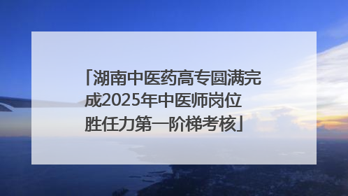 湖南中医药高专圆满完成2025年中医师岗位胜任力第一阶梯考核