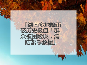 湖南多地降雨破历史极值！群众被困险境，消防紧急救援