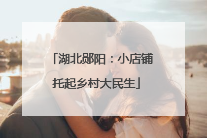 湖北郧阳：小店铺托起乡村大民生