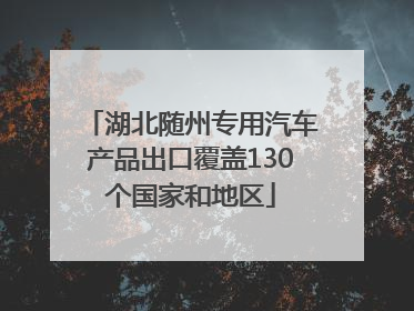 湖北随州专用汽车产品出口覆盖130个国家和地区