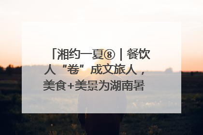 湘约一夏⑧｜餐饮人“卷”成文旅人，美食+美景为湖南暑期旅游上大分