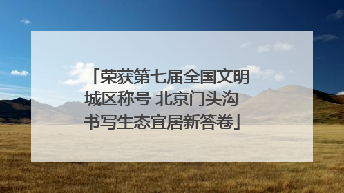 荣获第七届全国文明城区称号 北京门头沟书写生态宜居新答卷
