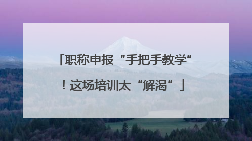 职称申报“手把手教学”！这场培训太“解渴”