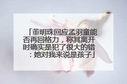 董明珠回应孟羽童能否再回格力，称其离开时确实是犯了很大的错：她对我来说是孩子