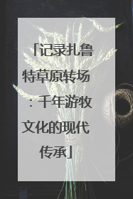 记录扎鲁特草原转场：千年游牧文化的现代传承