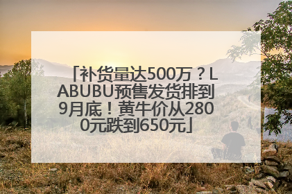 补货量达500万？LABUBU预售发货排到9月底！黄牛价从2800元跌到650元