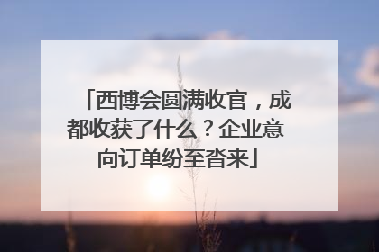 西博会圆满收官，成都收获了什么？企业意向订单纷至沓来