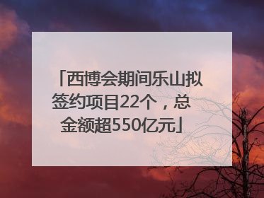 西博会期间乐山拟签约项目22个，总金额超550亿元