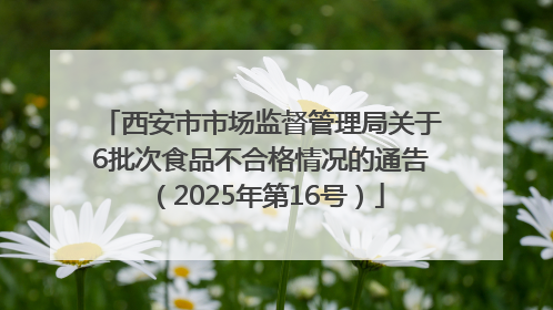 西安市市场监督管理局关于6批次食品不合格情况的通告（2025年第16号）