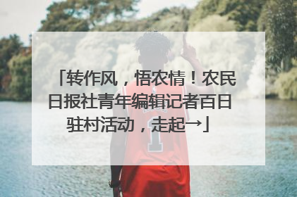 转作风，悟农情！农民日报社青年编辑记者百日驻村活动，走起→