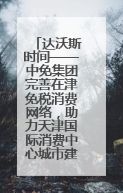 达沃斯时间——中免集团完善在津免税消费网络，助力天津国际消费中心城市建设提质