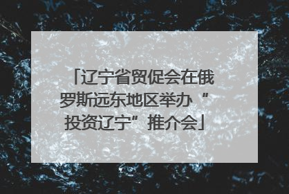 辽宁省贸促会在俄罗斯远东地区举办“投资辽宁”推介会
