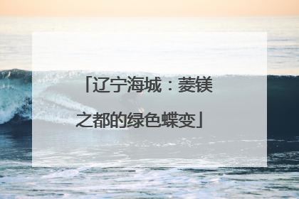 辽宁海城：菱镁之都的绿色蝶变