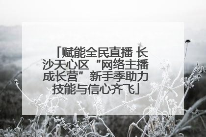 赋能全民直播 长沙天心区“网络主播成长营”新手季助力技能与信心齐飞