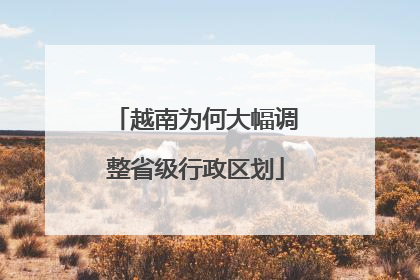越南为何大幅调整省级行政区划