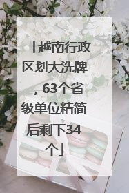 越南行政区划大洗牌，63个省级单位精简后剩下34个