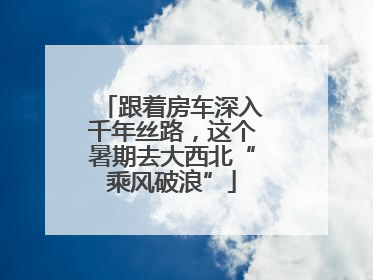 跟着房车深入千年丝路，这个暑期去大西北“乘风破浪”