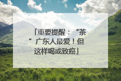 重要提醒：“茶”广东人最爱！但这样喝或致癌